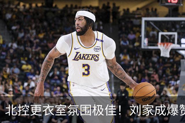 北控更衣室氛围极佳!刘家成爆赞2外援,给足罗汉琛尊重,建队能力太强